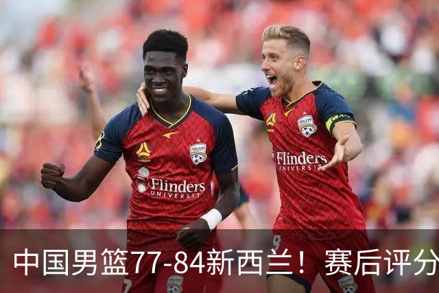 中国男篮77-84新西兰！赛后评分：4人满分 3人优秀 1人7中0严重拉胯