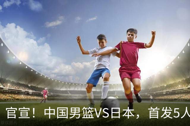 官宣！中国男篮VS日本，首发5人出炉！2大前锋李弘权、赵嘉义复出